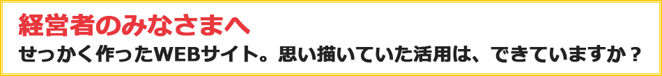 経営者のみなさまへ せっかく作ったWEBサイト。思い描いていた活用は、できていますか？
